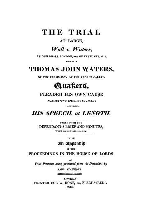 handle is hein.trials/wallvw0001 and id is 1 raw text is: THE TRIAL
AT LARGE,
Wall v. Waters,
AT GUILDHALL LONDON, 9rft OF FEBRUARY, 1816,
WHEREIN
THOMAS JOHN WATERS,
OF THE PERSUASION OF THE PEOPLE CALLED
PLEADED HIS OWN CAUSE
AGAINST TWO EMINENT COUNSEL;
INCLUDING
-HIS SPEECH, at LENGTH.
TAKEN FROM THE
DEFENDANT'S BRIEF AND MINUTES,
WITH OTHER ASSISTANCE.
WITH
an Oppenfli
OF THE
PROCEEDINGS IN THE HOUSE OF LORDS
ON
Four Petitions being presented from the Defendant, by
EARL STANHOPE.
LONDON:
PRINTED FOR W. HONE, 55, FLEET-STREET.
,1816.


