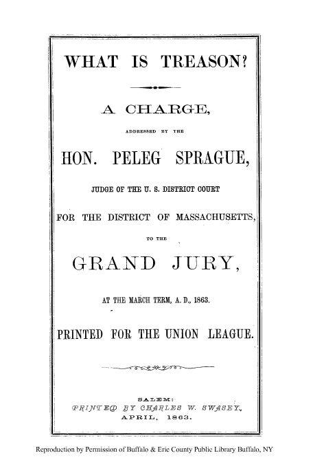 handle is hein.trials/whistrc0001 and id is 1 raw text is: WHAT IS TREASON?
A CHARGE,
ADDRESSED BY THE
HON. PELEG SPRAGUE,
JUDGE OF THE U. S. DISTRIOT COURT
FOR THE DISTRICT OF MASSACHUSETTS,
TO THE
GRAND JURY,
AT THE MARCH TERM, A. D., 1863.
PRINTED FOR THE UNION LEAGUE.
<P1IJ\WED 'Y 3HfqR LEB W. SWAqSEY,
APRIL, 1863.
Reproduction by Permission of Buffalo & Erie County Public Library Buffalo, NY


