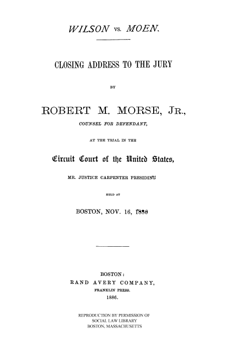 handle is hein.trials/wmoen0001 and id is 1 raw text is: WILSON vs. MOEN.,
CLOSING ADDRESS TO THE JURY
BY

ROBERT M.

MORSE,

COUNSEL FOR DEFENDANT,
AT THE TRIAL IN THE
Qfirnuit Ctourt of tije fUniteb Statcs,
MR. JUSTICE CARPENTER PRESIDING
HELD AT
BOSTON, NOV. 16, 1880

BOSTON:
RAND     AVERY     COMPANY,
FRANKLIN PRESS.
1886.
REPRODUCTION BY PERMISSION OF
SOCIAL LAW LIBRARY
BOSTON, MASSACHUSETTS

JR.,


