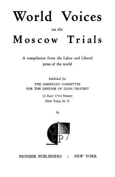 handle is hein.trials/wvmost0001 and id is 1 raw text is: World

Voices

on the

Moscow

Trials

A compilation from the Labor and Liberal
press of the world
Published for

THE
FOR THE

AMERICAN COMMITTEE
DEFENSE OF LEON TROTSKY

22 EAST 17TH STREET
NEW YORK, N. Y.
by

PIONEER PUBLISHERS

: NEW YORK


