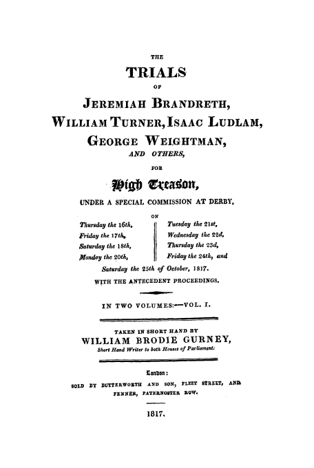 handle is hein.trials/xbrand0001 and id is 1 raw text is: THE
TRIALS
OF
JEREMIAH BRANDRETH,
WILLIAM TURNERISAAC LUDLAM,
GEORGE WEIoGHTMAN,
AND OTHERS,
FOR
UNDER A SPECIAL COMMISSION AT DERBY,
ON
Ttursday the 16th,   Tuesday the 21st,
'riday the 17tlh      Wednesday the 22d,
Saturday the 18th,    Thursday the 23d,
)Vonday the 20th,     Friday the 24th, and
Saturday the 25th of October, 1817.
WITH THE ANTECEDENT PROCEEDINGS.
IN TWO VOLUMES:-VOL. I.
TAKEN IN SHORT HAND BY
WILLIAM BRODIE GURNEY,
Short Hand Writer to both Houses of Parliament.-
Ionbon:
SOLD BY 1UTTERWORTH AND SON, FLEET STREET, ANA
yEWNEK, PATERNOSTER ROW.
1817.


