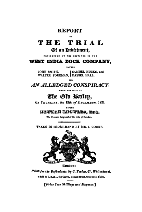 handle is hein.trials/xdock0001 and id is 1 raw text is: REPORT
op
THE TRIAL
Of an   nbicttment,
PROSICUTED AT THE INSTANtCE 0F TUE
WEST INDIA DOCK COMPANY,
versus
JOHN SMITH,     I SAMUEL HUCKS, and
WALTER FOREMAN, I DANIEL HALL.
F0R
AN ALLEDGED CONSPIRACY,
WHICH WAS TRIED AT
On THuRSDAr, the 13th of DxoR.WepR, 1821,
BEFORE
TA% Combon Sergeant of tAe City of London.
TAKEN IN SHORT-HAND BY MR. I. COOKE;

etwonIn :
Print for the Defendants, by C. Teulon, 67, Whitechapel,
d Sold by 3. HALL, the Crown, Rupert Street, Goodman's ltelds.
[Price Two Shillings and Xxpence.]


