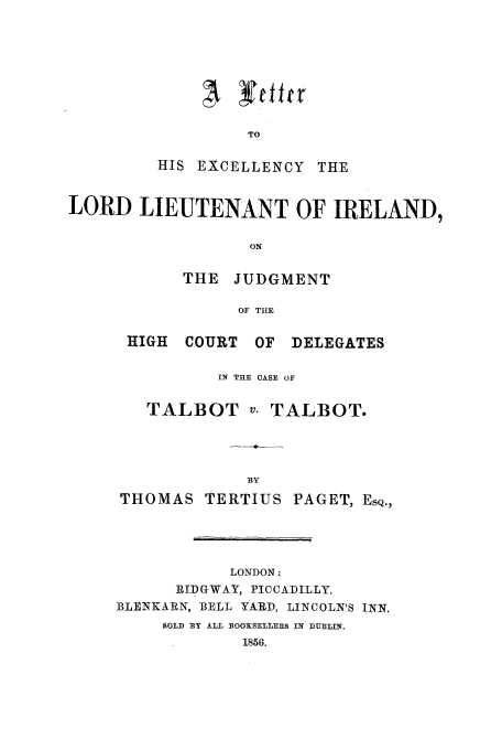 handle is hein.trials/xexc0001 and id is 1 raw text is: TO
HIS EXCELLENCY THE

LORD LIEUTENANT OF IRELAND,
ON
THE JUDGMENT
OF TIE

HIGH COURT OF DELEGATES
IN THE CASE OF
TALBOT v. TALBOT.
BY
THOMAS TERTIUS PAGET, ESQ.,

LONDON:
RIDGWAY, PICCADILLY.
BLENKARN, BELL YARD, LINCOLN'S INN.
SOLD BY ALL BOOKSELLERS IN DUBLIN.
1856.


