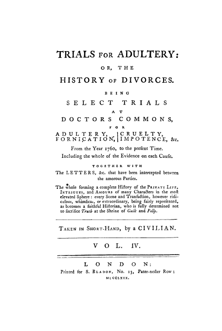 handle is hein.trials/xhdiv0004 and id is 1 raw text is: TRIALS FOR ADULTERY:
OR, THE
HISTORY OF DIVORCES.
BE ING
SELECT              TRIALS
A T
DOCTORS COMMONS,
F O R
ADULTERY,              1CRUELTY,
FORNICATION, IMPOTENCE, &c.
From the Year 176o, to the prefent Time.
Including the whole of the Evidence on each Caufe.
TOGETHER WITH
The L E T T E R S, &c. that have been intercepted between
the amorous Parties.
The whole forming a complete Hiftory of the PRIVATE LIFE,
INTRIcGsS, and AMoURs of many Chara&ers in the moft
elevated Sphere : every Scene and Tranfa&ion, however ridi-
culous, whimficai, or extraordinary, being fairly reprefented,
as becomes a faithful Hiltorian, who is fully determined not
to facrifice Trutb at the Shrine of Guilt and Folly.
TAKEN IN SHORT-HAND, by a CIVILIAN.
V   O   L.    IV.
L   0    N   D    0   N:
Printed for S. BLA DON, No. 13, Pater-nofter Row;
ML cCLXXX.


