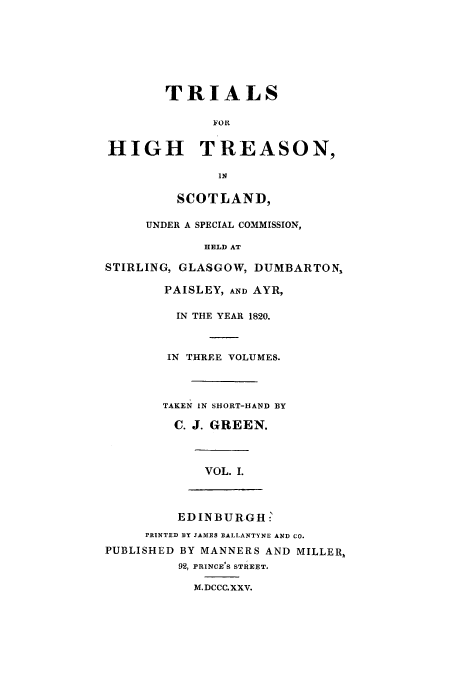 handle is hein.trials/xhtrsn0001 and id is 1 raw text is: TRIALS
FOR
HIGH TREASON,
IN
SCOTLAND,
UNDER A SPECIAL COMMISSION,
HELD AT
STIRLING, GLASGOW, DUMBARTON,
PAISLEY, AND AYR,
IN THE YEAR 1820.
IN THREE VOLUMES.
TAKEN IN SHORT-HAND BY
C. J. GREEN.
VOL. I.
EDINBURGH 
PRINTED BY JAMES BALLANTYNE AND CO.
PUBLISHED BY MANNERS AND MILLER,
92, PRINCE'S STREET.
M.DCCC.XXV.



