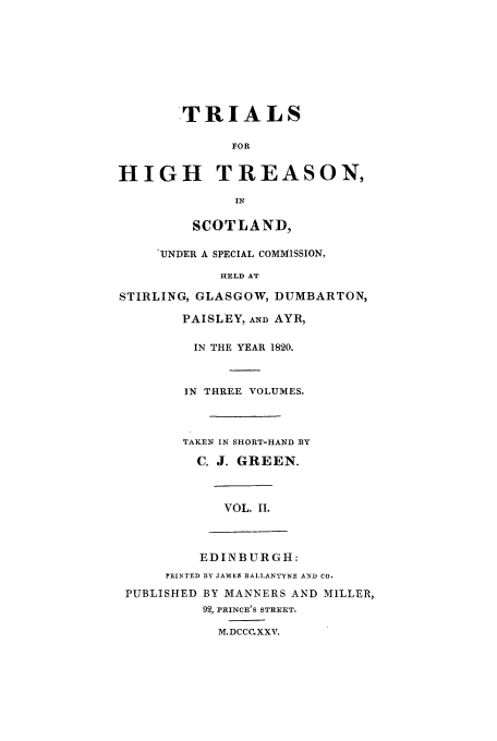 handle is hein.trials/xhtrsn0002 and id is 1 raw text is: TRIALS
FOR
HIGH TREASON,
IN
SCOTLAND,
'UNDER A SPECIAL COMMISSION,
HELD AT
STIRLING, GLASGOW, DUMBARTON,
PAISLEY, AND AYR,
IN THE YEAR 1820.
IN THREE VOLUMES.
TAKEN IN SHORT-HAND BY
C. J. GREEN.
VOL. II.
EDINBURGH:
PRINTED BY JAMES flAI,IANTYNE AND CO.
PUBLISHED BY MANNERS AND MILLER,
92, PRINCE'S STREET.
M.DCCC.XXV.


