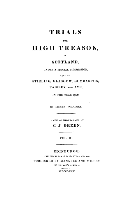 handle is hein.trials/xhtrsn0003 and id is 1 raw text is: TRIALS
FOR
HIGH TREASON,
IN
SCOTLAND,
UNDER A SPECIAL COMMISSION,
HELD AT
STIRLING, GLASGOW, DUMBARTON,
PAISLEY, AND AYR,
IN THE YEAR 1820.
IN THREE VOLUMES.
TAKEN IN SHORT-HAND BY
C. J. GREEN.
VOL. II.
EDINBURGH:
rRINTED BY JAMES BALLANTYNE AND CO.
PUBLISHED BY MANNERS AND MILLER,
92, PRINCE'S STREET.
M.DCCCXXV.


