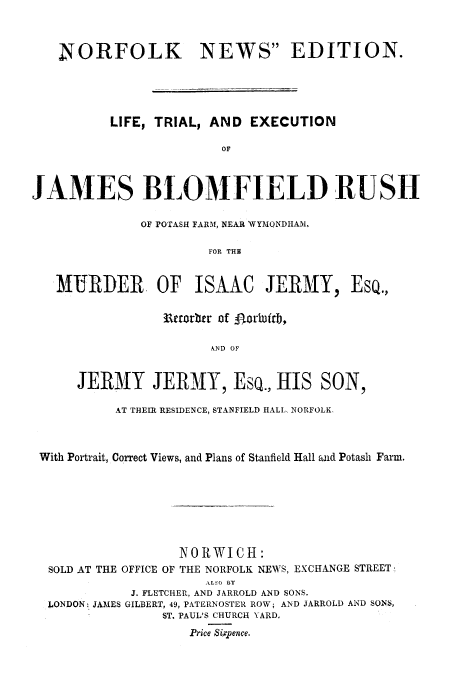 handle is hein.trials/xjbru0001 and id is 1 raw text is: NORFOLK      NEWS EDITION.
LIFE, TRIAL, AND EXECUTION
OF
JAMES BLOMFIELD RUSH
OF POTASH FARM, NEAR WYMONDIIAM,
FOR THE
ItRDE  OF ISAAC JERMY, EsQ.,

3ureorbtr of gor~uirb,
AND OF
JERMY JERA1Y, ESQ., HIS SON,

AT THEIR RESIDENCE, STANFIELD HALL, NORFOLK.
With Portrait, Correct Views, and Plans of Stanfield Hall and Potash Farm.
NORWICH:
SOLD AT THE OFFICE OF THE NORFOLK NEWS, EXCHANGE STREET-
-LSO BY
J. FLETCHER, AND JARROLD AND SONS.
LONDON: JAMES GILBERT, 49, PATERNOSTER ROW; AND JARROLD AND SONS,
ST. PAUL'S CHURCH YARD.
Price S xpence.


