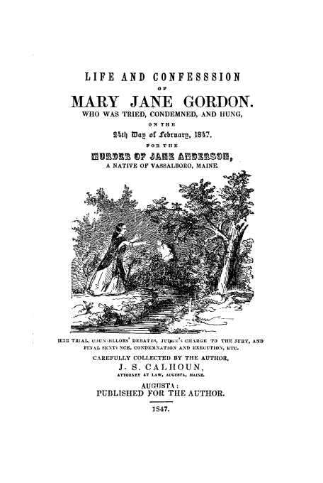 handle is hein.trials/xmjgordon0001 and id is 1 raw text is: LIFE AND CONFESSSION
OF
MARY JANE GORDON.
WHO WAS TRIED, CONDEMNED, AND HUNG,
ON THE
24t4 Man of lebruarn, 1847.
FOR THE
A NATIVE OF VASSALBORO, MAINE.
1131t TRIAL, CUN4ELLORS1 DEBATEZ, JUl'G1,'; CIARGE rO TIHr JURY, AND
FINAL SENTI CE, CONDEMNATION AND EXECUTION, ETC.
CAREFULLY COLLECTED BY THE AUTHOR,
J. S. CALTIOUN,
ATTORNEY AT LAW, AUGUSTA, MAINXF
AUGUSTA:
PUBLISHED FOR THE AUTHOR.
1S47.


