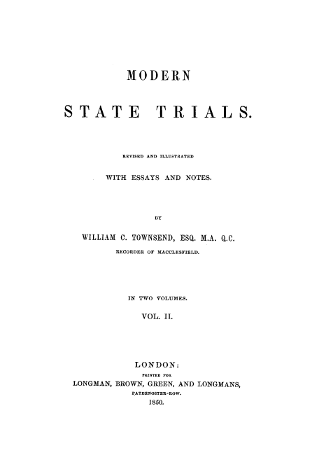 handle is hein.trials/xmst0002 and id is 1 raw text is: MODERN
STATE              TRIALS.
REVISED AND ILLUSTRATED
WITH ESSAYS AND NOTES.
BY
WILLIAM C. TOWNSEND, ESQ. M.A. Q.C.
RECORDER OF MACCLESFIELD.

IN TWO VOLUMES.
VOL. II.
LONDON:
PRINTED FOIl
LONGMAN, BROWN, GREEN, AND LONGMANS,
PATERNOSTER-ROW.
1850.



