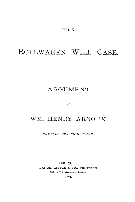 handle is hein.trials/xoux0001 and id is 1 raw text is: THE

ROLLWAGEN WILL

CASE.

ARGUMENT
OF

WM. HENRY

ARNOUX,

COUNSEL FOR PROPONENTS.
NEW YORK:
LANGE, LITTLE & CO., PRINTERS,
108 TO 114 WOOSTER STREET.
1874.


