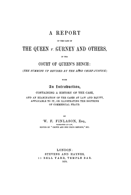 handle is hein.trials/xqnvgur0001 and id is 1 raw text is: A REPORT
OF THE CASE OF
THE QUEEN v. GURNEY AND OTHERS,
IN THE
COURT OF QUEEN'S BENCH:
(THE SUMMING UP REVISED BY TEE LORD CHIEF- JUSTICE.)
WITH
2n ]introbuctton,
CONTAINING A HISTORY OF THE CASE,
AND AN EXAMINATION OF THE CASES AT LAW AND EQUITY,
APPLICABLE TO IT; OR ILLUSTRATING THE DOCTRINE
OF COMMERCIAL FRAUD.
BY
-W. F. FINLASON, ESQ.,
BARRISTER-AT-LAW,
EDITOR OF  CROWN AND NISI PRIUS REPORTS, ETC.

LONDON:
STEVENS AND HAYNES,
11 BELL YARD, TEMPLE BAR.
1870.


