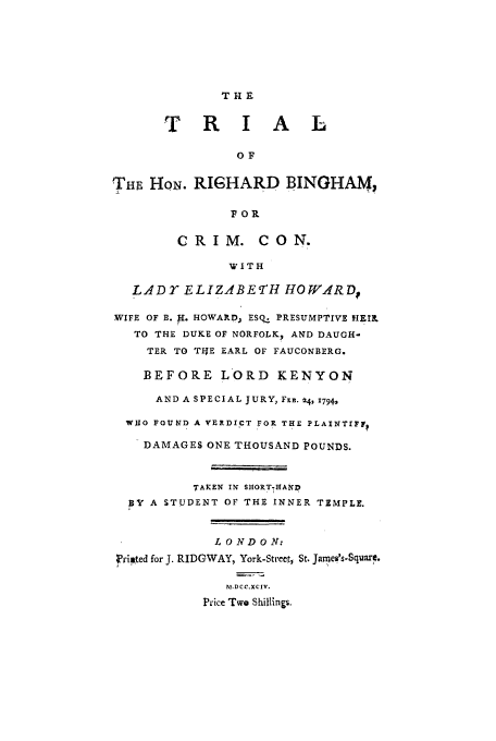 handle is hein.trials/xrbing0001 and id is 1 raw text is: THE
T R I A L
OF
TH HON. RIHARD BINGHAM,
FOR
CRIM. CON.
WITH
LADE ELIZABE TH HO WARDf
WIFE OF B. I. HOWARD, ESQ. PRESUMPTIVE HEIR.
TO THE DUKE OF NORFOLK? AND DAUGH-
TER TO T4E EARL OF FAUCONBERG.
BEFORE LORD KENYON
AND A SPECIAL JURY, FEB. 24, 17942
WHO FOUND A VERDICT FOR THE PLAINTIFFt
DAMAGES ONE THOUSAND POUNDS.
TAKEN IN SHORT7HAND
,BY A STUDENT OF THE INNER TEMPLE.
LONDON.
F'riuted for J. RIDGWAY, York-Street, St. Jaimes's-Squarc.
bfMDC C.XCIV.
Price Two Shillings.


