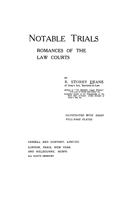 handle is hein.trials/xromalw0001 and id is 1 raw text is: NOTABLE TRIALS
ROMANCES OF THE
LAW COURTS
BY
R. STORRY      DEANS
of Gray's Inn, Barrister-at-Law
Author of The Student's Legal History,
The Law of Parent and Child, etc.
Sonetiren holder of the Studentship of the
Four Inns of Court; A rden Scholar of
Cray's Inn, etc.
ILLUSTRATED WITH EIGHT
FULL-PAGE PLATES
CASSELL AND COMPANY, LIMITED
LONDON, PARIS, NEW YORK
AND MELBOURNE. MCMVI
ALL RIGHTS RESERVED


