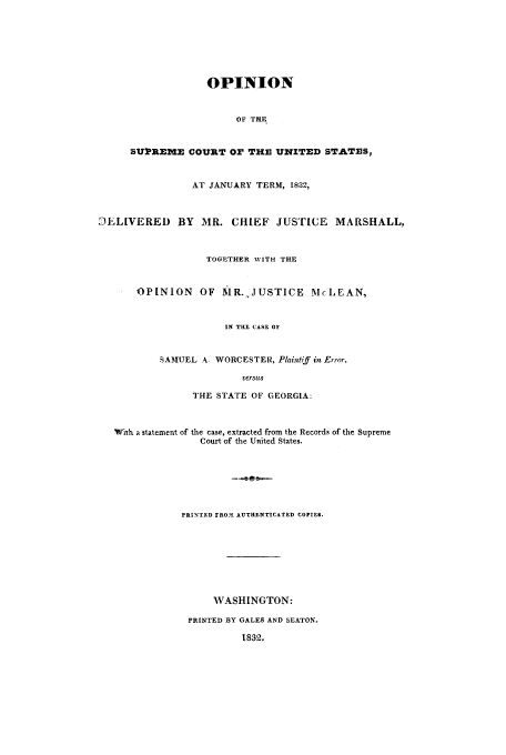 handle is hein.trials/xterm0001 and id is 1 raw text is: OPINION
OF THE
SUPREME COURT or THE UNITED STATES,
AT JANUARY TERM, 1832,
JELIVERED BY MR. CHIEF JUSTICE MARSHALL,
TOGETHER WITH THE
OPINION OF MR.,,JUSTICE McLEAN,
IN THE CASE OF
SAMEIUEL A WORCESTER, Plainiff in Error.
versis
THE STATE OF GEORGIA:
With a statement of the case, extracted from the Records of the Supreme
Court of the United States.
PRINTED FRO1 AUTHENTICATED COPIES.
WASHINGTON:
PRINTED BY GALES AND SEATON.
1832.


