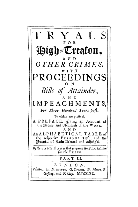 handle is hein.trials/xthtoc0003 and id is 1 raw text is: IT R

Y

FOR

AL

AND
O THE R CRIMES.

PROCEEDINGS
0ON
Bills of Attainder,
AND
IMPEACH MENTS,
For Three Hundred rears pafl.
To which are prefix'd,
A PREFACE, giving an Account of
the Nature and Ufefulnefs of the W 0 R K.
AND
AnALPHABETICAL TABLE of
the refpetive P E R s o N s Try'd, and the
tpointo 'f o t Debated and Adjudg'd.
By the S A M E H A N D that prepared the Folio Editioni
for the PRESS.
PART III.
L O V D 0 N:
Printed for D. Browne, G. Straban, W. Mears, R.
Gofling, and F. Clay. M.DCC.XX.

. I

!1


