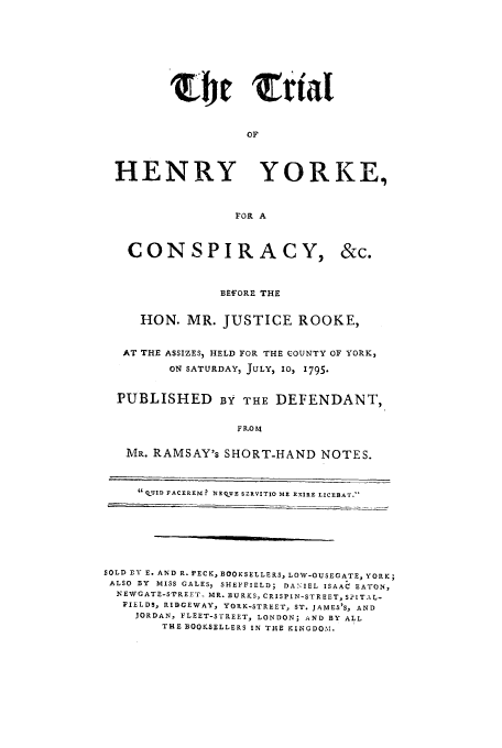handle is hein.trials/xthyo0001 and id is 1 raw text is: Eb4j trial
OF
HENRY YORKE,
FOR A

CONSPIRACY,

&c.

BEFORE THE
HON. MR. JUSTICE ROOKE,
AT THE ASSIZES) HELD FOR THE COUNTY OF YORK,
ON SATURDAY, JULY, 10, 1795.
PUBLISHED BY THE DEFENDANT,
FROM
MR. RAMSAY's SHORT-HAND NOTES.
G  -VJID FACEREMr? NEQ_.E SZRVITIO ME RXIRE LICEBAT.'

SOLD BY E. AND R. PECK, BOOKSELLERS, LOW-OUSEGATE, YORK;
ALSO BY MISS GALES, SHEFFIELD; DA.S IEL ISAAC EATON,
NEWGATE-S'rREET, MR. BURKS, CRISPIN-STREET, SPITAL-
FIELDS, RIDGEWAY, YORK-STREET, ST. JAMES'S, AND
JORDAN, FLEET-STREET, LONDON; AND BY ALL
THE BOOKSELLERS IN THE KINGDOM.


