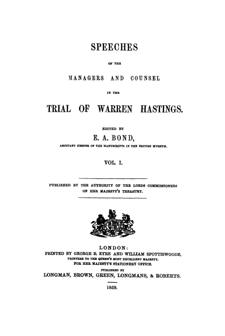 handle is hein.trials/xtrhast0001 and id is 1 raw text is: SPEECHES
OF THE

MANAGERS AND

COUNSEL

IN TER

TRIAL OF WARREN HASTINGS.
EDITED BY
. A. BOND,
MOSISTANT MOPRR 01 THE XANUSaMIT IN THE BRIISH MUSEUM.
VOL. I.
PUBLISHED BY THE AUTHORITY OF THE LORDS COMMISSIONERS
Op HER MAJESTY'S TREASURY.

LONDON:
PRINTED BY GEORGE B. EYRE AND WIJAM SPOTTISWOODE,
PEinqTEE TO THE qUENS MOST ErcxELENT MAETrY,
FOR HER MAJE Y'S STATIONERY OFFICE.
LONGMAN, BROWN, GREEN, LONGMANS, & ROBERTS.
1859.


