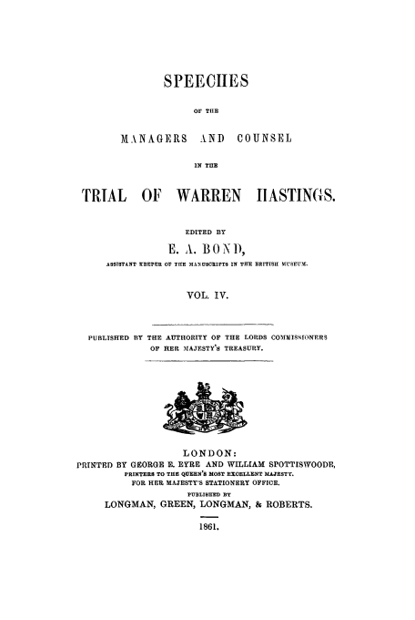 handle is hein.trials/xtrhast0004 and id is 1 raw text is: SPEECHES
OF TIlE

MANAGERS AND

COUNSEL

IN TnE

TRIAL OF WARREN                       IIASTINCS.
EDITED BY
E. A. BONi),
ASSISTANT WEEPER o1 TUE MANUSCRIPTS IN THE BRITIS1 MSEM.1
VOL. IV.

PUBLISHED BY THE AUTHORITY OF THE LORDS COMMISSIONERS
OF HER %AJrSTY'S TREASURY.

LONDON:
PRINTED BY GEORGE R. EYRE AND WILLIAM SPOTTISWOODE,
PRINTERS TO THE QUEEN'S MOST EXOELLENT MAJESTY.
FOR HER MAJESTY'S STATIONERY OFFICE.
PUBLISHED BY
LONGMAN, GREEN, LONGMAN, & ROBERTS.
1861.


