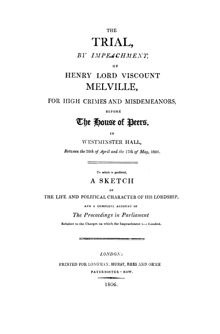 handle is hein.trials/xximp0001 and id is 1 raw text is: THE
TRIAL,
BY IMPEdCHMENT,
OF
HENRY LORD VISCOUNT
MELVILLE,
FOR HIGH CRIMES AND MISDEMEANORS,
BEFORE
TDC~ fpuue of ieermt
IN
WESTMINSTER HALL,
Between the 29th oj April and the 17th of May, 1800.
To which is prefixed,
A SKETCH
OF
THE LIFE AND POLITICAL CHARACTER OF HIS LORDSHIP,
AND A COMPLETE ACCOUNT OF
The Proceedings in Parliament
Rtelative to the Charges on which the Impeachment sts fuunded.
L OND OX-:
PRINTED FOR LOYGl.kMN, HURST, REES AND ORME
PATERNOSTER - ROW.
1806.


