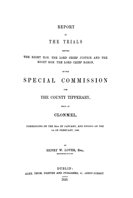 handle is hein.trials/xxlim0001 and id is 1 raw text is: REPORT
Or
THE TRIALS
BEFORE

THE RIGHT HON. THE LORD CHIEF JUSTICE AND THE
RIGHT HON. THE LORD CHIEF BARON,
AT THE
SPECIAL              COMMISSION
FOR

THE COUNTY TIPPERARY,
HELD AT
CLONMEL,

COMMENCING ON THE 24TH OF JANUARY, AND ENDING ON THE
]ST OF FEBRUARY, 1848.
13Y
HENRY W. LOVER, ESQ.,
BARRISTER-AT-LAW.

DUBLIN:
ALEX. THOM, PRINTER AND PUBLISHER, 87, ABBEY STREET.
1818.


