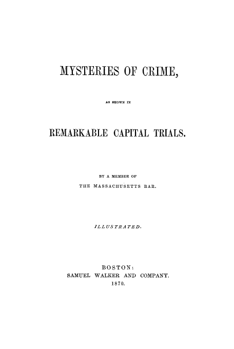 handle is hein.trials/xxphi0001 and id is 1 raw text is: MYSTERIES OF CRIME,
AS SHOWN IN
REMARKABLE CAPITAL TRIALS.
BY A MEMBER OF
THE MASSACHUSETTS BAR.
ILL US TRA TED.
BOSTON:
SAMUEL WALKER AND COMPANY.
1870.


