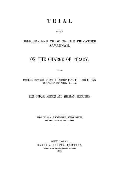 handle is hein.trials/xxpriv0001 and id is 1 raw text is: TRIAL
OF THE
OFFICERS AND CREW OF THE PRIVATEER
SAVANNAH,
ON THE CHARGE OF PIRACY,
TN THE
UNITED STATES CIRCUIT COURT FOR THE SOUTHERN
DISTRICT OF NEW YORK.

HON. JUDGES NELSON AND SHIPMAN, PRESIDING.
REPORTED BY A. F. WARBURTON, STENOGRAPHIER,
AND CORRECTED BY THE COUNSEL.
NEW YORK:
BAKER      &  GODWIN, PRINTERS,
PRINTING-HOUSE SQUARE9, OPPOSITE CITY HALL.


