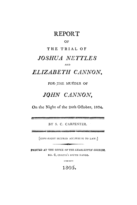handle is hein.trials/xynet0001 and id is 1 raw text is: REPORT
OF
THE TRIAL OF
JOSHUA NETTLES
AND
ELIZABETH CANNON,
FOR-THE MUt1DER OF
JOHN CANNON,
On the Night of the 24th Oaober, 1804.
BY S. C. CARPENTER.
[COPY-RIG-IT SECURED ACCORDING TO LAW.]
PRINTMD AT THE OFFICE OF THE CHARLESTON C0URIA.r,
NO. 6, CRAFIS'S SOUTH RANGE.


