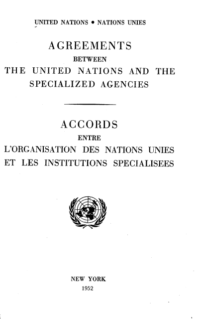 handle is hein.unl/agbunasa0001 and id is 1 raw text is: 
UNITED NATIONS  NATIONS UNIES


        AGREEMENTS
            BETWEEN
THE  UNITED  NATIONS  AND  THE
     SPECIALIZED AGENCIES



          ACCORDS
             ENTRE
L'ORGANISATION DES NATIONS UNIES
ET LES INSTITUTIONS SPECIALISEES











            NEW YORK
              1952


