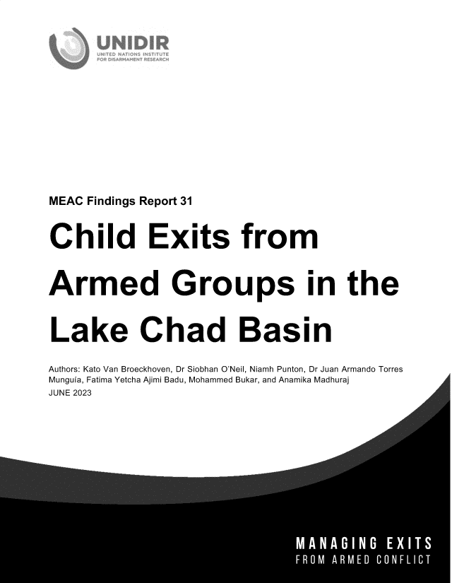 handle is hein.unl/cdesfma0001 and id is 1 raw text is: 














MEAC Findings Report 31


Child Exits from


Armed Groups in the


Lake Chad Basin

Authors: Kato Van Broeckhoven, Dr Siobhan O'Neil, Niamh Punton, Dr Juan Armando Torres
Munguia, Fatima Yetcha Ajimi Badu, Mohammed Bukar, and Anamika Madhuraj
JUNE 2023



