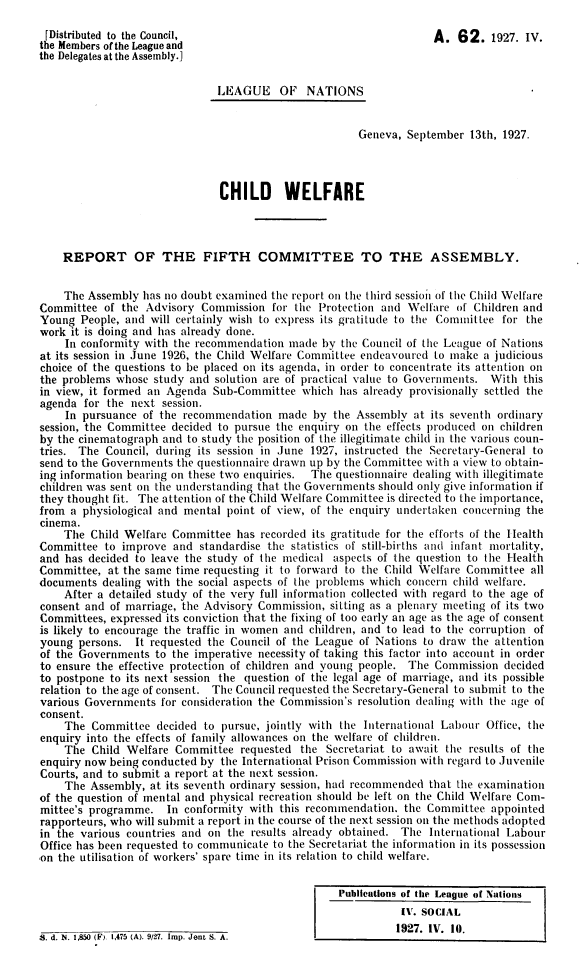 handle is hein.unl/cwrfc0001 and id is 1 raw text is: 

[Distributed to the Council,                                        A.  62.   1927. IV.
the Members of the League and
the Delegates at the Assembly.]


                               LE1AGUE   OF   NATIONS


                                                       Geneva, September  13th, 1927.




                               CHILD WELFARE




    REPORT OF THE FIFTH COMMITTEE TO THE ASSEMBLY.


    The Assembly  has no doubt examined the report on the third session of the Child Welfare
Committee  of the Advisory  Commission  for the Protection and Welfare  of Children and
Young  People, and will certainly wish to express its gratitude to the Committee for the
work it is doing and has already done.
    In conformity with the recommendation  made  by the Council of the League of Nations
at its session in June 1926, the Child Welfare Committee endeavoured to make a judicious
choice of the questions to be placed on its agenda, in order to concentrate its attention on
the problems whose  study and solution are of practical value to Governments. With this
in view, it formed an Agenda  Sub-Committee  which  has already provisionally settled the
agenda  for the next session.
    In pursuance  of the recommendation  made  by  the Assembly at its seventh ordinary
session, the Committee decided to pursue the enquiry on the effects produced on children
by the cinematograph and to study the position of the illegitimate child in the various coun-
tries. The Council, during its session in June 1927, instructed the Secretary-General to
send to the Governments the questionnaire drawn up by the Committee with a view to obtain-
ing information bearing on these two enquiries. The questionnaire dealing with illegitimate
children was sent on the understanding that the Governments should only give information if
they thought fit. The attention of the Child Welfare Committee is directed to the importance,
from a physiological and mental point of view, of the enquiry undertaken concerning the
cinema.
    The  Child Welfare Committee  has recorded its gratitude for the efforts of the Health
Committee  to improve  and  standardise the statistics of still-births and infant mortality,
and has decided to leave the study of the medical  aspects of the question to the Health
Committee,  at the same time requesting it to forward to the Child Welfare Committee all
documents  dealing with the social aspects of the problems which concern child welfare.
    After a detailed study of the very full information collected with regard to the age of
consent and of marriage, the Advisory Commission, sitting as a plenary meeting of its two
Committees, expressed its conviction that the fixing of too early an age as the age of consent
is likely to encourage the traffic in women and children, and to lead to the corruption of
young  persons.  It requested the Council of the League of Nations to draw the attention
of the Governments  to the imperative necessity of taking this factor into account in order
to ensure the effective protection of children and young people. The Commission decided
to postpone to its next session the question of the legal age of marriage, and its possible
relation to the age of consent. The Council requested the Secretary-General to submit to the
various Governments  for consideration the Commission's resolution dealing with the age of
consent.
    The  Committee  decided to pursue, jointly with the International Labour Office, the
enquiry into the effects of family allowances on the welfare of children.
    The  Child Welfare Committee   requested the Secretariat to await the results of the
enquiry now being conducted by the International Prison Commission with regard to Juvenile
Courts, and to submit a report at the next session.
    The  Assembly, at its seventh ordinary session, had recommended that the examination
of the question of mental and physical recreation should be left on the Child Welfare Com-
mittee's programme.   In conformity with this recommendation.  the Committee  appointed
rapporteurs, who will submit a report in the course of the next session on the methods adopted
in the various countries and on the results already obtained. The  International Labour
Office has been requested to communicate to the Secretariat the information in its possession
on the utilisation of workers' spare time in its relation to child welfare.


                                                   Publications of the League of Nations
                                                              IV. SOCIAL
                                                              1927. IV. 10.


S. d. N. 1,850 (F), 1,475 (A). 9/27. Imp. Jent S. A.


