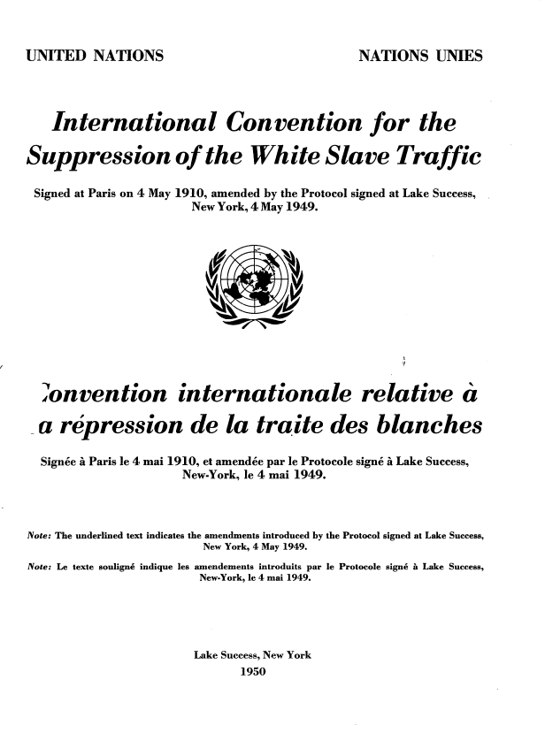 handle is hein.unl/darh0001 and id is 1 raw text is: 

UNITED   NATIONS


   International

Suppression of t]


Signed at Paris on 4 May


donvention


Convention


for the


White Slave Traffic


1910, amended by the Protocol signed at Lake Success,
  New York, 4 May 1949.


internationale relative


a


  a repression de la traite des blanches

  Signee i Paris le 4 mai 1910, et amendee par le Protocole sign6 i Lake Success,
                     New-York, le 4 mai 1949.


Note: The underlined text indicates the amendments introduced by the Protocol signed at Lake Success,
                        New York, 4 May 1949.
Note: Le texte souligne indique les amendements introduits par le Protocole signs it Lake Success,
                       New-York, le 4 mai 1949.



                       Lake Success, New York
                             1950


NATIONS   UNIES


die


u


