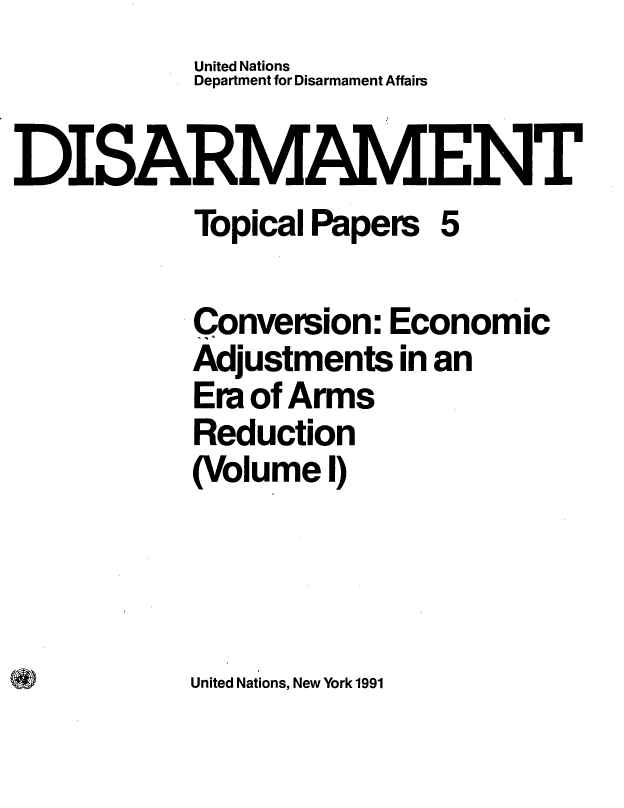 handle is hein.unl/dceaea0001 and id is 1 raw text is:            United Nations
           Department for Disarmament Affairs

DISARMAMENT
           Topical Papers  5

           Conversion:  Economic
           Adjustments  in an
           Era of Arms
           Reduction
           (Volume  I)


United Nations, New York 1991


