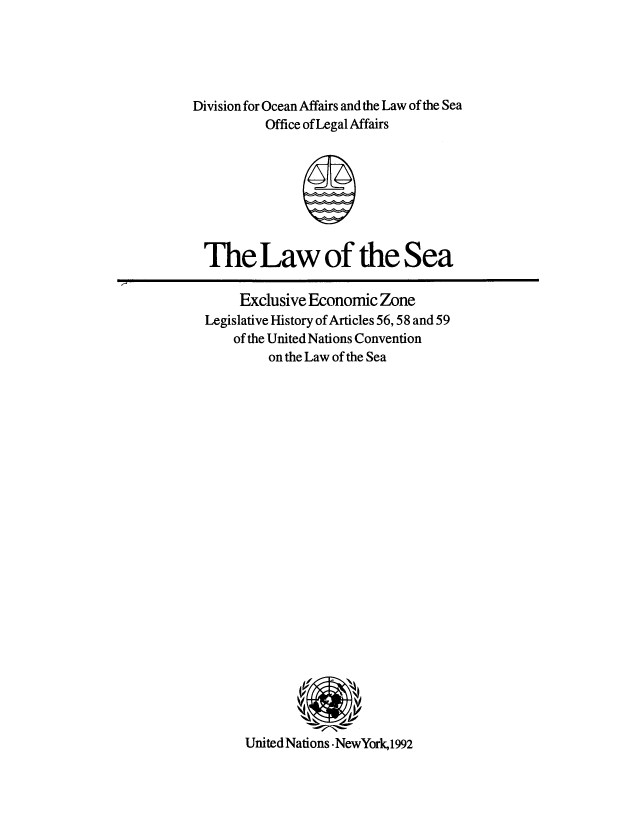 handle is hein.unl/eezonel0001 and id is 1 raw text is: Division for Ocean Affairs and the Law of the Sea
Office of Legal Affairs
The Law of the Sea
Exclusive Economic Zone
Legislative History of Articles 56,58 and 59
of the United Nations Convention
on the Law of the Sea

United Nations -NewYork,1992



