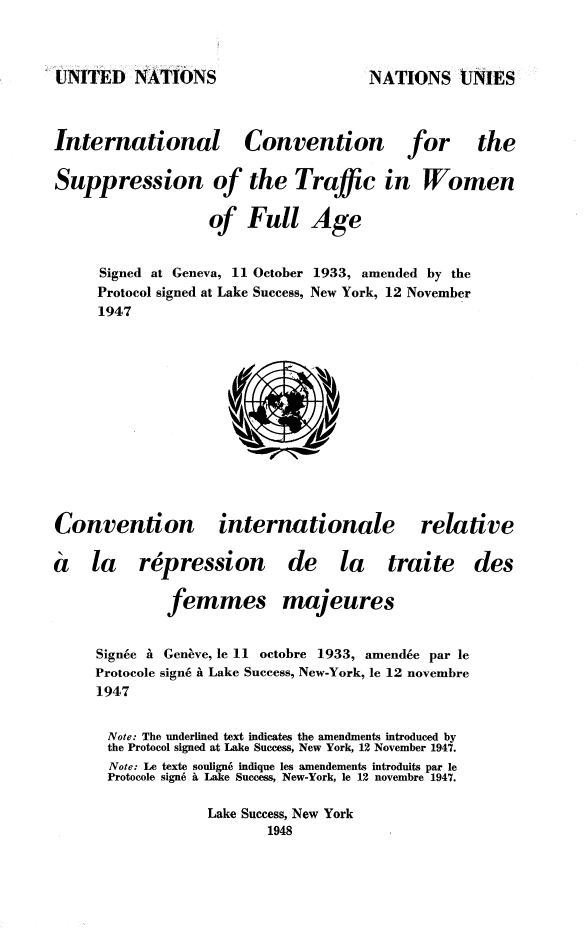 handle is hein.unl/grnj0001 and id is 1 raw text is: 

UNITED   NATIONS


International
Suppression o


Convention


for


!f the   Traffic in Women


of   Full


Age


Signed at Geneva, 11 October 1933, amended by the
Protocol signed at Lake Success, New York, 12 November
1947


                  ()V


Convention


internationale


relative


a la repression
              femmes


de la traite
majeures


Signee a Geneve, le 11 octobre 1933, amendee par le
Protocole sign6 a Lake Success, New-York, le 12 novembre
1947
Note: The underlined text indicates the amendments introduced by
the Protocol signed at Lake Success, New York, 12 November 1947.
  Note: Le texte souligne indique les amendements introduits par le
  Protocole sign a Lake Success, New-York, le 12 novembre 1947.
             Lake Success, New York
                     1948


the


des


NATIONS UNIES


