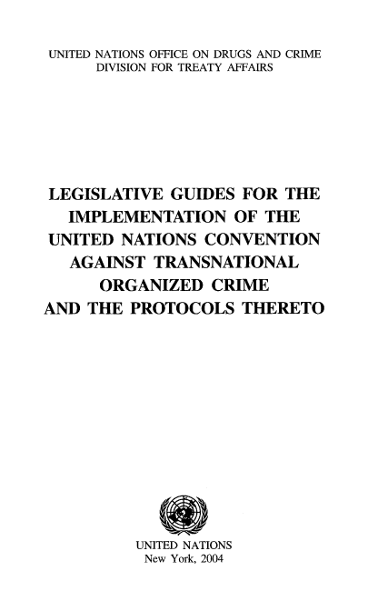 handle is hein.unl/leguides0001 and id is 1 raw text is: UNITED NATIONS OFFICE ON DRUGS AND CRIME
DIVISION FOR TREATY AFFAIRS
LEGISLATIVE GUIDES FOR THE
IMPLEMENTATION OF THE
UNITED NATIONS CONVENTION
AGAINST TRANSNATIONAL
ORGANIZED CRIME
AND THE PROTOCOLS THERETO
UNITED NATIONS
New York, 2004


