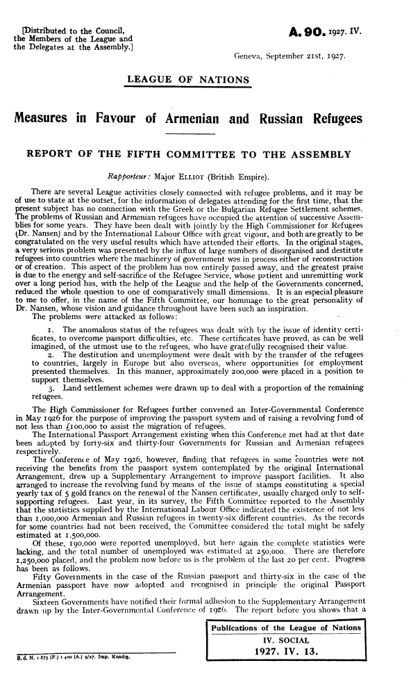 handle is hein.unl/mfarr0001 and id is 1 raw text is: 


  [Distributed to the Council,                                        A.  90. 1927.   IV.
the Members  of the League and
the Delegates at the Assembly.]
                                                         Geneva, September 21st, 1927.


                             LEAGUE OF NATIONS



Measures in Favour of Armenian and Russian Refugees



   REPORT OF THE FIFTH COMMITTEE TO THE ASSEMBLY

                        Rapporteur: Major ELLIOT  (British Empire).

    There are several League activities closely connected with refugee problems, and it may be
of use to state at the outset, for the information of delegates attending for the first time, that the
present subject has no connection with the Greek or the Bulgarian Refugee Settlement schemes.
The problems of Russian and Armenian refugees have occupied the attention of successive Assem-
blies for some years. They have been dealt with jointly by the High Commissioner for Refugees
tDr. Nansen) and by the International Labour Office with great vigour, and both are greatly to be
congratulated on the very useful results which have attended their efforts. In the original stages,
a very serious problem was presented by the influx of large numbers of disorganised and destitute
refugees into countries where the machinery of government was in process either of reconstruction
or of creation. This aspect of the problem has no entirely passed away, and the greatest praise
is due to the energy and self-sacrifice of the Refugee Service, whose patient and unremitting work
over a long period has, with the help of the League and the help of the Governments concerned,
reduced the whole question to one of comparatively small dimensions. It is an especial pleasure
to me  to offer, in the name of the Fifth Committee, our hommage to the great personality of
Dr. Nansen, whose vision and guidance throughout have been such an inspiration.
     The problems were attacked as follows:
         i. The  anomalous status of the refugees was dealt with by the issue of identity certi-
     ficates, to overcome passport difficulties, etc. These certificates have proved, as can be well
     imagined, of the utmost use to the refugees, who have gratefully recognised their value.
         z.  The destitution and unemployment were dealt with by the transfer of the refugees
     to countries, largely in Europe but also overseas, where opportunities for employment
     presented themselves. In this manner, approximately 2oo,ooo were placed in a position to
     support themselves.
         3.  Land settlement schemes were drawn up to deal with a proportion of the remaining
     refugees.
     The High  Commissioner for Refugees further convened an Inter-Governmental Conference
 in May 1926 for the purpose of improving the passport system and of raising a revolving fund of
 not less than j1ioo,ooo to assist the migration of refugees.
     The International Passport Arrangement existing when this Conference met had at that date
 been adopted by  forty-six and thirty-four Governments for Russian and Armenian  refugees
 respectively.
     The Conference of May  1926, however, finding that refugees in some countries were not
 receiving the benefits from the passport system contemplated by the original International
 Arrangement, drew  up a Supplementary  Arrangement  to improve passport facilities. It also
 arranged to increase the revolving fund by means of the issue of stamps constituting a special
 yearly tax of 5 gold francs on the renewal of the Nansen certificates, usually charged only to self-
 supporting refugees. Last year, in its survey, the Fifth Committee reported to the Assembly
 that the statistics supplied by the International Labour Office indicated the existence of not less
 than 1,ooo,ooo Armenian and Russian refugees in twenty-six different countries. As the records
 for some countries had not been received, the Committee considered the total might be safely
 estimated at 1.500,000.
     Of these, 190,000 were reported unemployed, but here again the complete statistics were
 lacking, and the total number of unemployed was  estimated at 250,000. There are therefore
 1,250,000 placed, and the problem now before us is the problem of the last 20 per cent. Progress
 has been as follows.
     Fifty Governments  in the case of the Russian passport and thirty-six in the case of the
 Armenian  passport have  now  adopted  and  recognised in  principle the original Passport
 Arrangement.
     Sixteen Governments have notified their formal adhesion to the Supplementary Arrangement
 drawn up by  the Inter-Governmental Conference of 1926. The report before you shows that a

                                                   Publications of the League  of Nations
                                                                IV. SOCIAL

 dN1875  (F.) 1.4OO (A.) 9127. Imp. Kundig.                        . IV .  13.


. .
   . .


