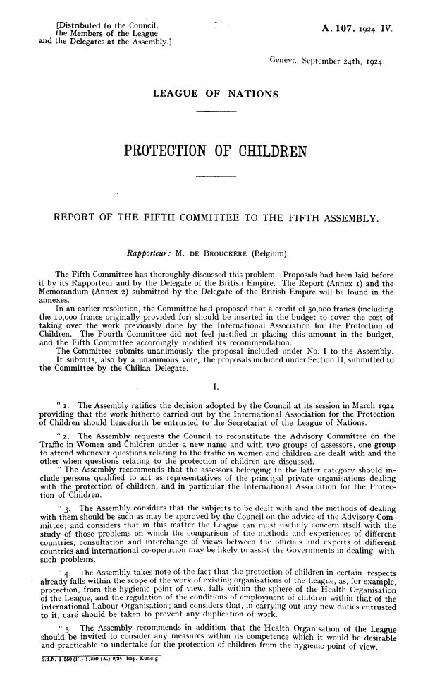 handle is hein.unl/pcrfc0001 and id is 1 raw text is: 

     [Distributed to the Council,                                      A.  107.  1924 IV.
     the Members of the League
and the Delegates at the Assembly.]

                                                          Geneva, September  24th, 1924.



                             LEAGUE OF NATIONS






                     PROTECTION OF CHILDREN






    REPORT OF THE FIFTH COMMITTEE TO THE FIFTH ASSEMBLY.



                      Rapporteur: M.  DE  BROUCKERE   (Belgium).

    The Fifth Committee has thoroughly discussed this problem. Proposals had been laid before
it by its Rapporteur and by the Delegate of the British Empire. The Report (Annex 1) and the
Memorandum (Annex 2) submitted by the Delegate of   the British Empire will be found in the
annexes.
    In an earlier resolution, the Committee had proposed that a credit of 50,000 francs (including
the io,ooo francs originally provided for) should be inserted in the budget to cover the cost of
taking over the work  previously done by the International Association for the Protection of
Children. The  Fourth Committee  did not feel justified in placing this amount in the budget,
and the Fifth Committee  accordingly modified its recommendation.
    The  Committee submits unanimously  the proposal included under No. I to the Assembly.
    It submits, also by a unanimous vote, the proposals included under Section II, submitted to
the Committee  by the Chilian Delegate.

                                            I.

      1. The Assembly ratifies the decision adopted by the Council at its session in March 1924
providing that the work hitherto carried out by the International Association for the Protection
of Children should henceforth be entrusted to the Secretariat of the League of Nations.
      z. The Assembly  requests the Council to reconstitute the Advisory Committee on the
Traffic in Women and  Children under a new name and  with two groups of assessors, one group
to attend whenever questions relating to the traffic in women and children are dealt with and the
other when  questions relating to the protection of children are discussed.
      The Assembly recommends   that the assessors belonging to the latter category should in-
clude persons qualified to act as representatives of the principal private organisations dealing
with the protection of children, and in particular the International Association for the Protec-
tion of Children.
      3. The Assembly  considers that the subjects to be dealt with and the methods of dealing
with them  should be such as may be approved by the Council on the advice of the Advisory Com-
mittee; and considers that in this matter the League can most usefully concern itself with the
study of those problems on which  the comparison of the methods and experiences of different
countries, consultation and interchange of views between the officials and experts of different
countries and international co-operation may be likely to assist the Governments in dealing with
such  problems.
      4. The Assembly  takes note of the fact that the protection of children in certain respects
already falls within the scope of the work of existing organisations of the League, as, for example,
protection, from the hygienic point of view, falls within the sphere of the Health Organisation
of the League, and the regulation of the conditions of employment of children within that of the
International Labour Organisation; and considers that, in carrying out any new duties entrusted
to it, care should be taken to prevent any duplication of work.
      5. The  Assembly  recommends  in addition that the Health Organisation of the League
 should be invited to consider any measures within its competence which it would be desirable
 and practicable to undertake for the protection of children from the hygienic point of view.
 S.d.N. 1.550 (F.) 1.350 (A.) 9/24. Imp. Kundig.


