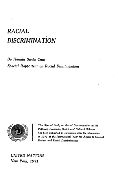 handle is hein.unl/racdis0001 and id is 1 raw text is: 






RACIAL

DISCRIMINA TION



By  Herndn   Santa  Cruz
Special Rapporteur   on Racial  Discrimination













                    This Special Study on Racial Discrimination in the
                    Political, Economic, Social and Cultural Spheres
                    has been published in connexion with the observance
                    in 1971 of the International Year for Action to Combat
                    Racism and Racial Discrimination



  UNITED NATIONS
  New   York,  1971


