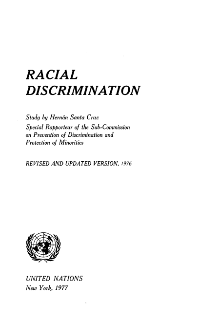 handle is hein.unl/racldescrm0001 and id is 1 raw text is: RACIAL
DISCRIMINATION
Study by Hernan Santa Cruz
Special Rapporteur of the Sub-Commission
on Prevention of Discrimination and
Protection of Minorities
REVISED AND UPDATED VERSION, 1976
UNITED NATIONS
New York, 1977


