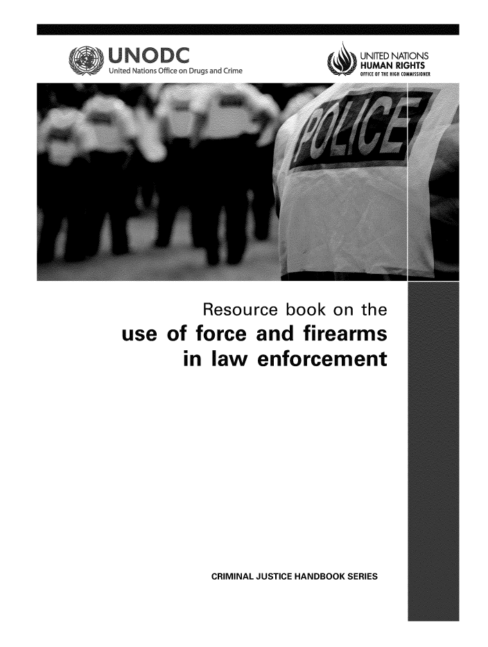handle is hein.unl/rbuorcamle0001 and id is 1 raw text is: 



UNITED NATIONS
HUMAN RIGHTS
OFFICE OF THE HIGH COMMISSIONER


United Nations Office on Drugs and Crime


             Resource book on the

use of force and firearms

          in   law enforcement


CRIMINAL JUSTICE HANDBOOK SERIES


