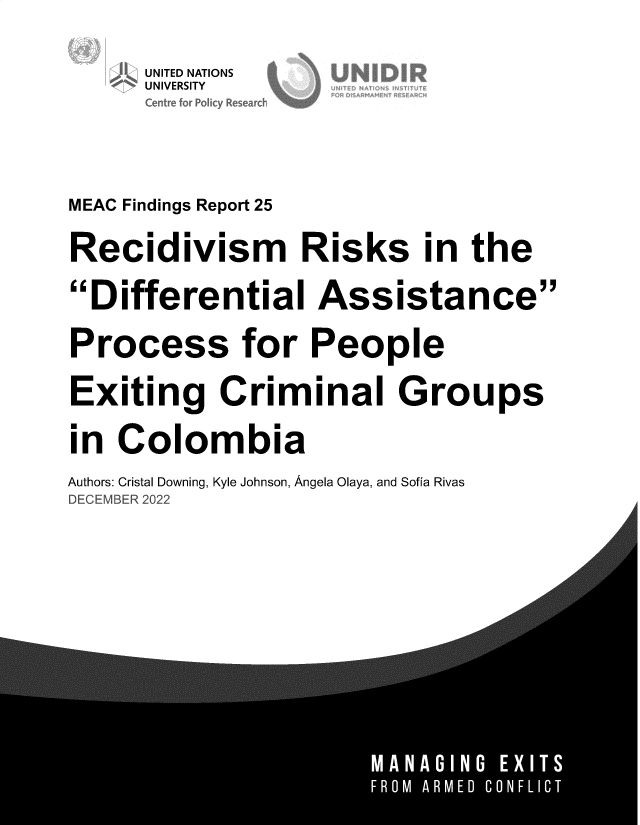 handle is hein.unl/rdmrssite0001 and id is 1 raw text is: 


      UNTED NATIONS
      Centre for Policy Researdc





MEAC Findings Report 25


Recidivism Risks in the

Differential Assistance

Process for People

Exiting Criminal Groups

in  Colombia

Authors: Cristal Downing, Kyle Johnson, Angela Olaya, and Sofia Rivas
DECEMBER 2022


A



