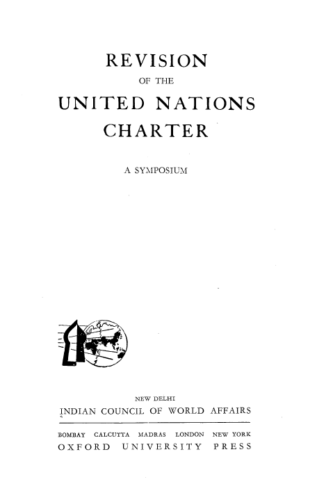 handle is hein.unl/revuncas0001 and id is 1 raw text is: 





      REVISION

          OF THE


UNITED NATIONS


      CHARTER



        A SYMPOSIUM
























          NEW DELHI
INDIAN COUNCIL OF WORLD AFFAIRS

BOMBAY CALCUTTA  MADRAS LONDON  NEW YORK
OXFORD  UNIVERSITY  PRESS


