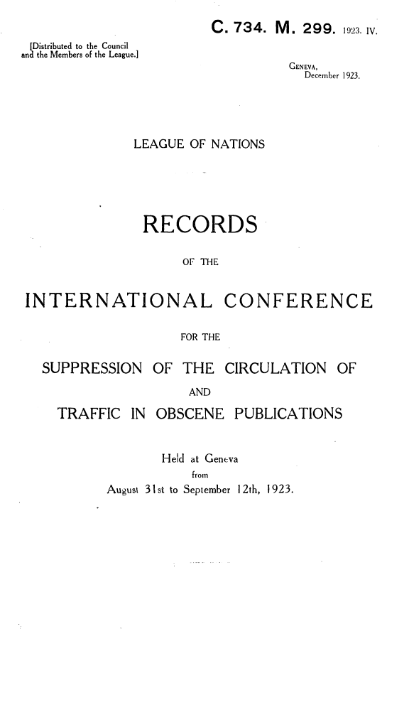 handle is hein.unl/ricsc0001 and id is 1 raw text is: 
C. 734.


M.  299. 1923. IV.


[Distributed to the Council
and the Members of the League.]


GENEVA,
  December 1 923.


              LEAGUE  OF NATIONS





              RECORDS

                     OF THE


INTERNATIONAL CONFERENCE


FOR THE


SUPPRESSION


OF  THE  CIRCULATION


AND


TRAFFIC   IN OBSCENE   PUBLICATIONS


              Held at Geneva
                  from
      August 31st to September 12th, 1923.


OF


