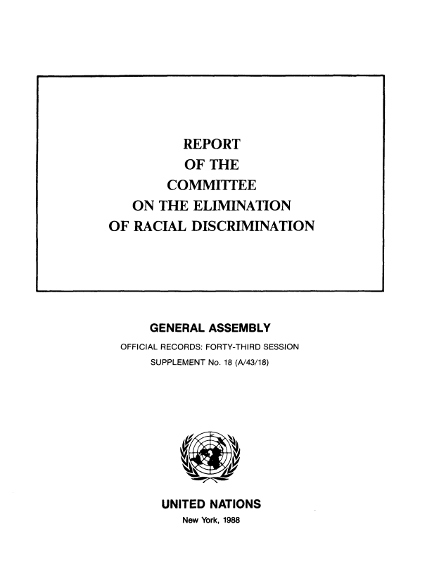 handle is hein.unl/rptotece0001 and id is 1 raw text is: 








REPORT


    GENERAL ASSEMBLY
OFFICIAL RECORDS: FORTY-THIRD SESSION
    SUPPLEMENT No. 18 (A/43/18)









      UNITED NATIONS
         New York, 1988


           OF THE
        COMMITTEE
   ON  THE  ELIMINATION
OF RACIAL  DISCRIMINATION


