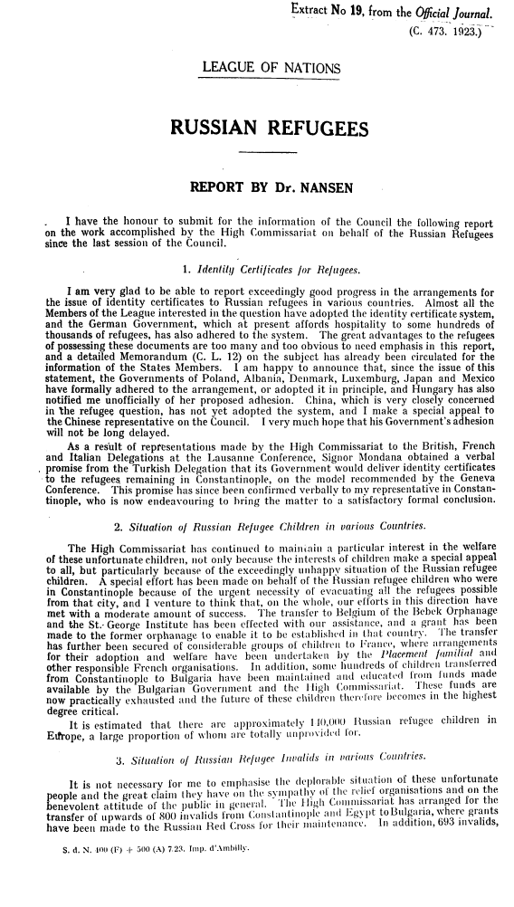 handle is hein.unl/rsnrfg0001 and id is 1 raw text is:                                                Extract No 19, from the Obicial Journal.

                                                                     (C. 473. 1923.)


                              LEAGUE OF NATIONS




                        RUSSIAN REFUGEES




                            REPORT BY Dr. NANSEN


    I have the honour to submit  for the information of the Council the following report
on the work accomplished  by the High  Commissariat  on behalf of the Russian Refugees
since the last session of the Council.

                          1. Identify Certificates for Refugees.

    I am very glad to be able to report exceedingly good progress in the arrangements for
the issue of identity certificates to Russian refugees in various countries. Almost all the
Members  of the League interested in the question have adopted the identity certificate system,
and the German   Government,  which  at present affords hospitality to some hundreds of
thousands of refugees, has also adhered to the system. The great advantages to the refugees
of possessing these documents are too many and too obvious to need emphasis in this report,
and a detailed Memorandum   (C. L. 12) on the subject has already been circulated for the
information of the States Members.  I am  happy to announce  that, since the issue of this
statement, the Governments of Poland, Albania, Denmark, Luxemburg,  Japan  and Mexico
have formally adhered to the arrangement, or adopted it in principle, and Hungary has also
notified me unofficially of her proposed adhesion. China, which is very closely concerned
in the refugee question, has not yet adopted the system, and I make a special appeal to
the Chinese representative on the Council. I very much hope that his Government's adhesion
will not be long delayed.
    As a result of representations made by the High Commissariat to the British, French
and  Italian Delegations at the Lausanne Conference, Signor Mondana  obtained a verbal
promise from the Turkish Delegation that its Government would deliver identity certificates
to the refugees. remaining in Constantinople, on the model recommended  by the Geneva
Conference.  This promise has since been confirmed verbally to my representative in Constan-
tinople, who is now endeavouring to bring the matter to a satisfactory formal conclusion.

             2. Situation of Russian Refugee Children in various Countries.

    The  High Commissariat  has continued to mainain  a particular interest in the welfare
of these unfortunate children, not only because the interests of children make a special appeal
to all, but particularly because of the exceedingly unhappy situation of the Russian refugee
children. A special effort has been made on behalf of the Russian refugee children who were
in Constantinople because of the urgent necessity of evacuating all the refugees possible
from that city, and I venture to think that, on the whole, our efforts in this direction have
met  with a moderate amount  of success. The transfer to Belgium of the Bebek Orphanage
and the St.- George Institute has been effected with our assistance, and a grant has been
made  to the former orphanage to enable it to be established in that country. The transfer
has further been secured of considerable groups of children to France, where arrangements
for their adoption and  welfare have  been  undertaken  by the  Placement familial and
other responsible French organisations. In addition, some hundreds of children transferred
from  Constantinople to Bulgaria have  been maintained and  educated from  funds made
available by the  Bulgarian Government   and the  High Commissariat.   These funds are
now  practically exhausted and the future of these children therefore becomes in the highest
degree critical.
     It is estimated that there are approximately  11(0,00) Russian refugee children in
Eufrope, a large proportion of whom are totally unprovided for.

              3. Situation of Russian Refuyee invalids in various Countries.

     It is not necessary for me to emphasise the deplorable situation of these unfortunate
people and the great claim they have on the symiipathy of the relief organisations and on the
benevolent attitude of the public in general. The High Comnissariat has arranged for the
transfer of upwards of 800 invalids from Constantinople and Egypt toBulgaria, where grants
have been made  to the Russian Red Cross for their uaintenance. In addition, 693 invalids,


S. d. N. I00 (F) + 500 (A) 7,23. Imp. d'Ambilyv.


