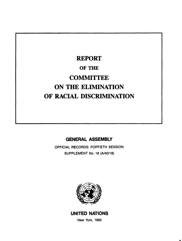 handle is hein.unl/rtote0001 and id is 1 raw text is: 
























    GENERAL ASSEMBLY
OFFICIAL RECORDS: FORTIETH SESSION
   SUPPLEMENT No. 18 (A/40/18)










     UNITED NATIONS
        New York, 1985


A


REPORT


            OF THE

        COMMITTEE
   ON  THE  ELIMINATION
OF  RACIAL  DISCRIMINATION


