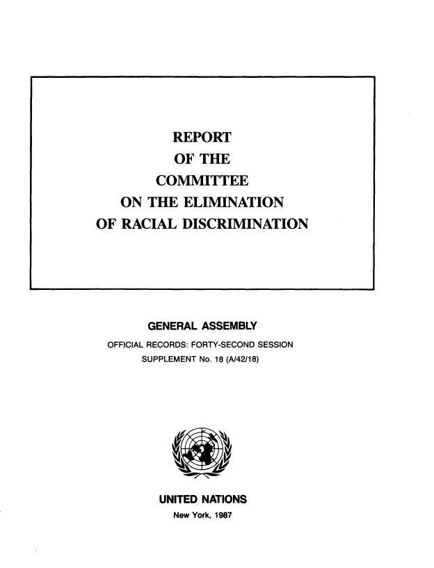 handle is hein.unl/rtoteceo0001 and id is 1 raw text is: 






















      GENERAL ASSEMBLY
OFFICIAL RECORDS: FORTY-SECOND SESSION
     SUPPLEMENT No. 18 (A/42/18)









       UNITED NATIONS
         New York, 1987


           REPORT
           OF  THE
        COMMITTEE
   ON  THE  ELIMINATION
OF  RACIAL  DISCRIMINATION


