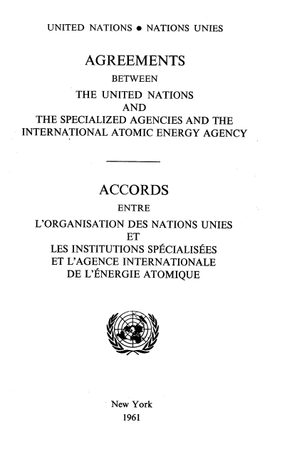 handle is hein.unl/srhyr0001 and id is 1 raw text is: 
UNITED NATIONS . NATIONS UNIES


         AGREEMENTS
             BETWEEN
        THE UNITED NATIONS
               AND
  THE SPECIALIZED AGENCIES AND THE
INTERNATIONAL ATOMIC ENERGY AGENCY




           ACCORDS
              ENTRE
  L'ORGANISATION DES NATIONS UNIES
               ET
    LES INSTITUTIONS SPfCIALISES
    ET L'AGENCE INTERNATIONALE
       DE L'ENERGIE ATOMIQUE











             New York
               1961


