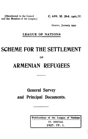 handle is hein.unl/ssarg0001 and id is 1 raw text is: 



  [Distributed to the Council
and the Members of the League.]


C. 699. M. 264. 1926. IV.


               Geneva, January 1927.


LEAGUE  OF  NATIONS


SCHEME FOR THE SETTLEMENT

                    OF


      ARMENIAN REFUGEES


     General  Survey

and  Principal Documents.


Publications of the League of Nations
         IV. SOCIAL
         1927. IV. 1.


